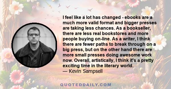 I feel like a lot has changed - ebooks are a much more valid format and bigger presses are taking less chances. As a bookseller, there are less real bookstores and more people buying on-line. As a writer, I think there