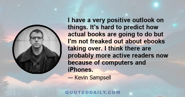 I have a very positive outlook on things. It's hard to predict how actual books are going to do but I'm not freaked out about ebooks taking over. I think there are probably more active readers now because of computers