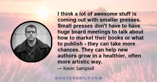 I think a lot of awesome stuff is coming out with smaller presses. Small presses don't have to have huge board meetings to talk about how to market their books or what to publish - they can take more chances. They can