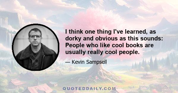 I think one thing I've learned, as dorky and obvious as this sounds: People who like cool books are usually really cool people.