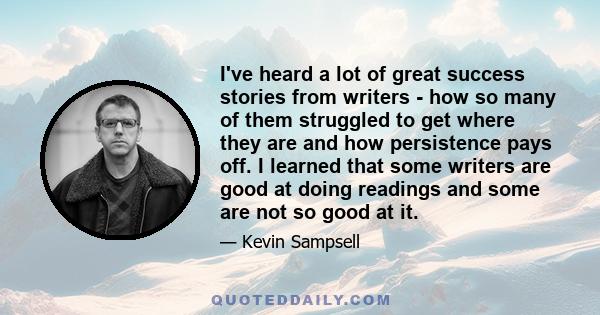 I've heard a lot of great success stories from writers - how so many of them struggled to get where they are and how persistence pays off. I learned that some writers are good at doing readings and some are not so good