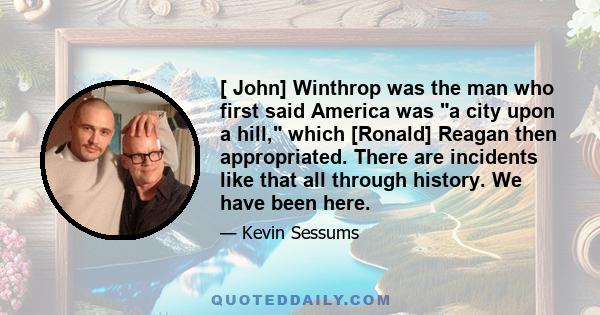 [ John] Winthrop was the man who first said America was a city upon a hill, which [Ronald] Reagan then appropriated. There are incidents like that all through history. We have been here.