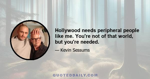 Hollywood needs peripheral people like me. You're not of that world, but you're needed.