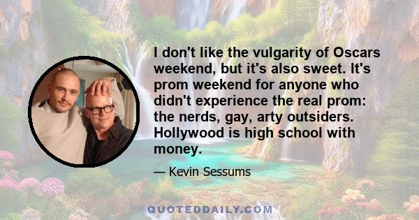 I don't like the vulgarity of Oscars weekend, but it's also sweet. It's prom weekend for anyone who didn't experience the real prom: the nerds, gay, arty outsiders. Hollywood is high school with money.