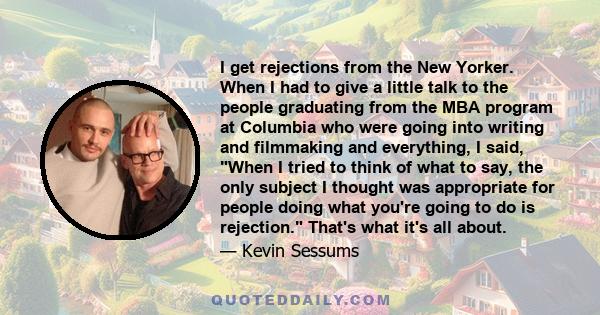 I get rejections from the New Yorker. When I had to give a little talk to the people graduating from the MBA program at Columbia who were going into writing and filmmaking and everything, I said, When I tried to think