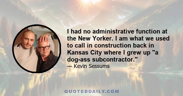 I had no administrative function at the New Yorker. I am what we used to call in construction back in Kansas City where I grew up a dog-ass subcontractor.