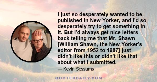 I just so desperately wanted to be published in New Yorker, and I'd so desperately try to get something in it. But I'd always get nice letters back telling me that Mr. Shawn [William Shawn, the New Yorker's editor from