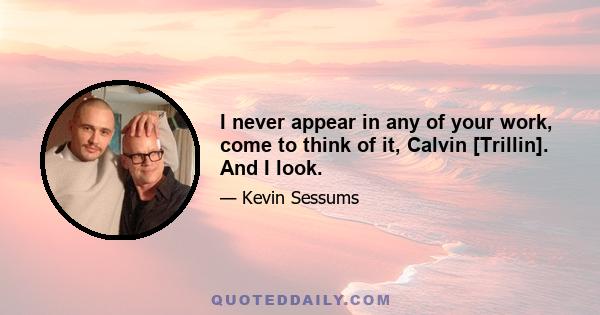 I never appear in any of your work, come to think of it, Calvin [Trillin]. And I look.