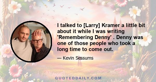 I talked to [Larry] Kramer a little bit about it while I was writing 'Remembering Denny' . Denny was one of those people who took a long time to come out.