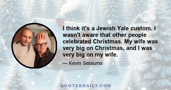 I think it's a Jewish Yale custom. I wasn't aware that other people celebrated Christmas. My wife was very big on Christmas, and I was very big on my wife.