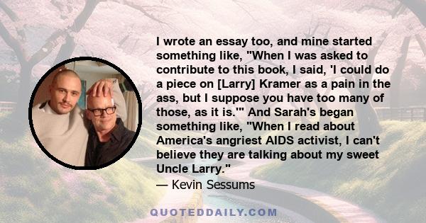 I wrote an essay too, and mine started something like, When I was asked to contribute to this book, I said, 'I could do a piece on [Larry] Kramer as a pain in the ass, but I suppose you have too many of those, as it