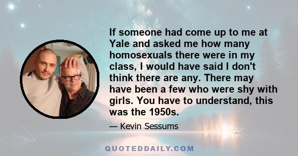 If someone had come up to me at Yale and asked me how many homosexuals there were in my class, I would have said I don't think there are any. There may have been a few who were shy with girls. You have to understand,