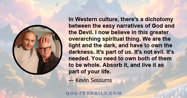 In Western culture, there's a dichotomy between the easy narratives of God and the Devil. I now believe in this greater overarching spiritual thing. We are the light and the dark, and have to own the darkness. It's part 