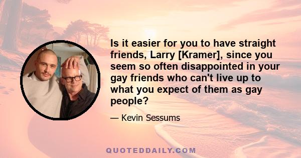 Is it easier for you to have straight friends, Larry [Kramer], since you seem so often disappointed in your gay friends who can't live up to what you expect of them as gay people?