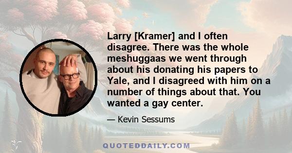 Larry [Kramer] and I often disagree. There was the whole meshuggaas we went through about his donating his papers to Yale, and I disagreed with him on a number of things about that. You wanted a gay center.