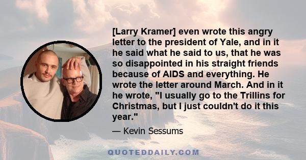 [Larry Kramer] even wrote this angry letter to the president of Yale, and in it he said what he said to us, that he was so disappointed in his straight friends because of AIDS and everything. He wrote the letter around