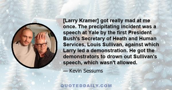 [Larry Kramer] got really mad at me once. The precipitating incident was a speech at Yale by the first President Bush's Secretary of Heath and Human Services, Louis Sullivan, against which Larry led a demonstration. He