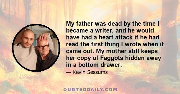 My father was dead by the time I became a writer, and he would have had a heart attack if he had read the first thing I wrote when it came out. My mother still keeps her copy of Faggots hidden away in a bottom drawer.