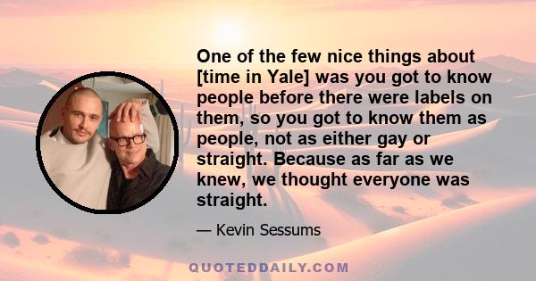 One of the few nice things about [time in Yale] was you got to know people before there were labels on them, so you got to know them as people, not as either gay or straight. Because as far as we knew, we thought