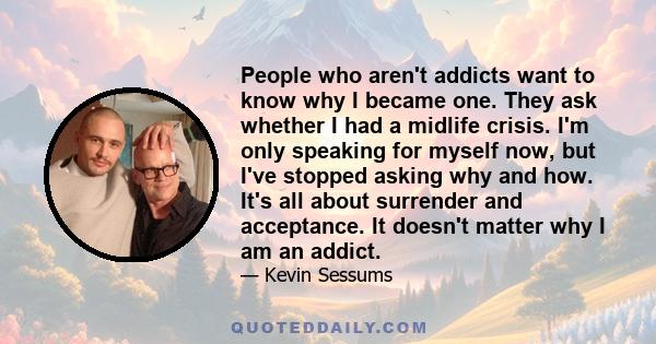 People who aren't addicts want to know why I became one. They ask whether I had a midlife crisis. I'm only speaking for myself now, but I've stopped asking why and how. It's all about surrender and acceptance. It