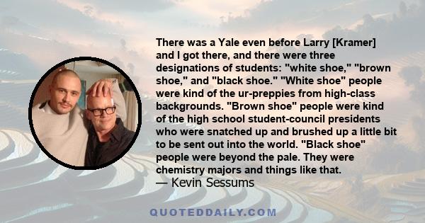 There was a Yale even before Larry [Kramer] and I got there, and there were three designations of students: white shoe, brown shoe, and black shoe. White shoe people were kind of the ur-preppies from high-class