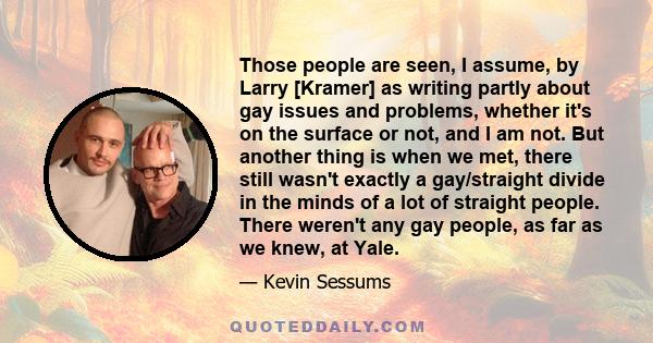 Those people are seen, I assume, by Larry [Kramer] as writing partly about gay issues and problems, whether it's on the surface or not, and I am not. But another thing is when we met, there still wasn't exactly a