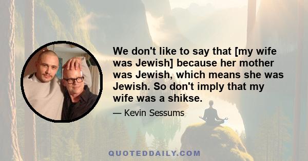 We don't like to say that [my wife was Jewish] because her mother was Jewish, which means she was Jewish. So don't imply that my wife was a shikse.