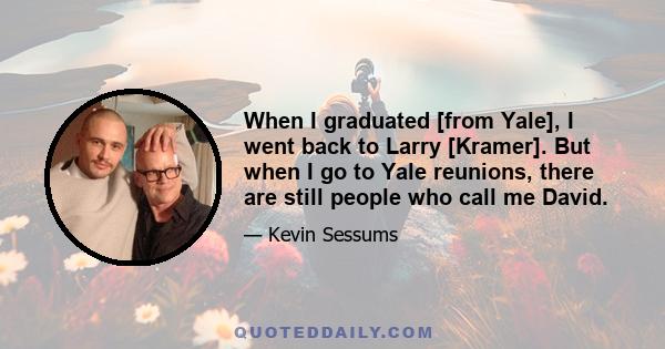 When I graduated [from Yale], I went back to Larry [Kramer]. But when I go to Yale reunions, there are still people who call me David.