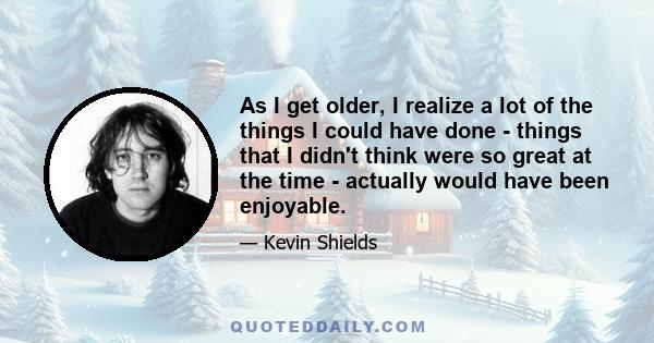 As I get older, I realize a lot of the things I could have done - things that I didn't think were so great at the time - actually would have been enjoyable.