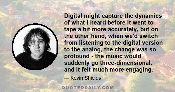 Digital might capture the dynamics of what I heard before it went to tape a bit more accurately, but on the other hand, when we'd switch from listening to the digital version to the analog, the change was so profound -