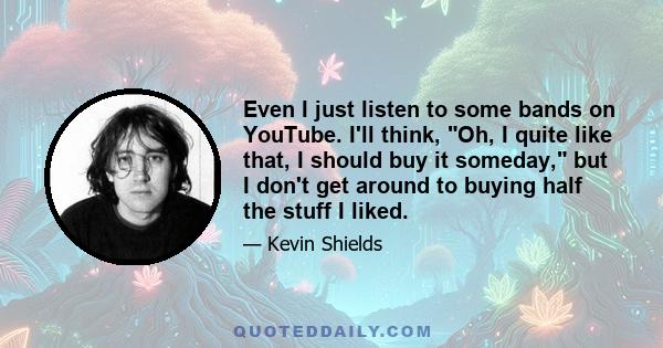 Even I just listen to some bands on YouTube. I'll think, Oh, I quite like that, I should buy it someday, but I don't get around to buying half the stuff I liked.