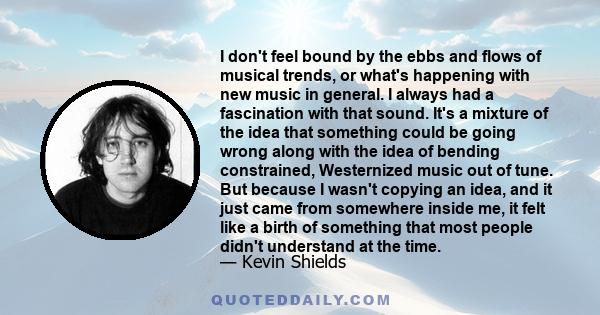 I don't feel bound by the ebbs and flows of musical trends, or what's happening with new music in general. I always had a fascination with that sound. It's a mixture of the idea that something could be going wrong along 