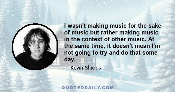 I wasn't making music for the sake of music but rather making music in the context of other music. At the same time, it doesn't mean I'm not going to try and do that some day.