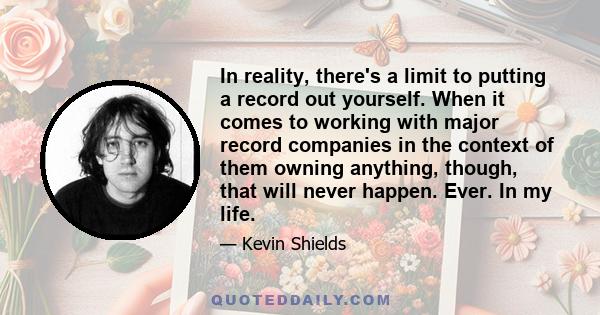 In reality, there's a limit to putting a record out yourself. When it comes to working with major record companies in the context of them owning anything, though, that will never happen. Ever. In my life.