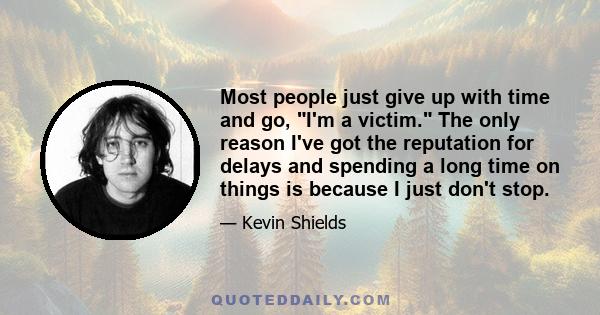 Most people just give up with time and go, I'm a victim. The only reason I've got the reputation for delays and spending a long time on things is because I just don't stop.