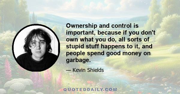 Ownership and control is important, because if you don't own what you do, all sorts of stupid stuff happens to it, and people spend good money on garbage.