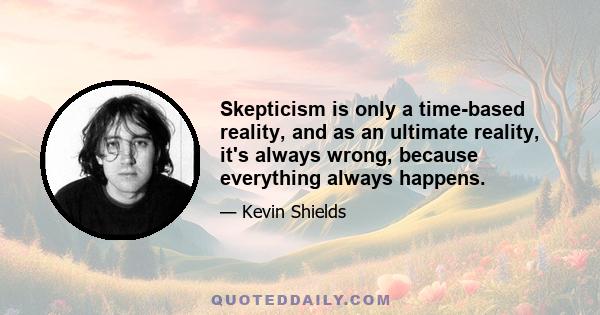 Skepticism is only a time-based reality, and as an ultimate reality, it's always wrong, because everything always happens.