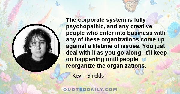 The corporate system is fully psychopathic, and any creative people who enter into business with any of these organizations come up against a lifetime of issues. You just deal with it as you go along. It'll keep on