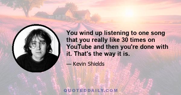 You wind up listening to one song that you really like 30 times on YouTube and then you're done with it. That's the way it is.