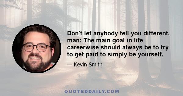 Don't let anybody tell you different, man: The main goal in life careerwise should always be to try to get paid to simply be yourself.