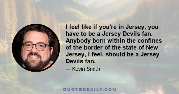 I feel like if you're in Jersey, you have to be a Jersey Devils fan. Anybody born within the confines of the border of the state of New Jersey, I feel, should be a Jersey Devils fan.