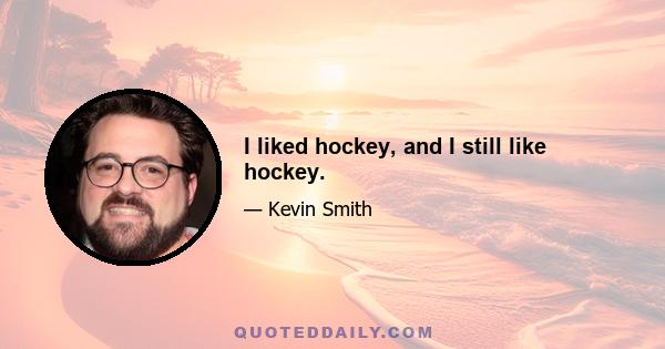 I liked hockey, and I still like hockey.