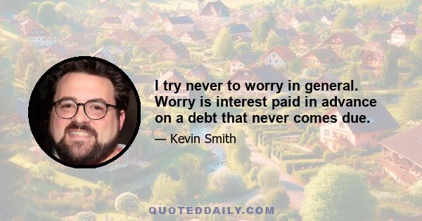 I try never to worry in general. Worry is interest paid in advance on a debt that never comes due.