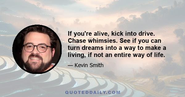 If you're alive, kick into drive. Chase whimsies. See if you can turn dreams into a way to make a living, if not an entire way of life.