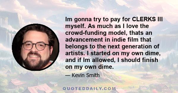 Im gonna try to pay for CLERKS III myself. As much as I love the crowd-funding model, thats an advancement in indie film that belongs to the next generation of artists. I started on my own dime, and if Im allowed, I