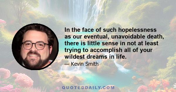 In the face of such hopelessness as our eventual, unavoidable death, there is little sense in not at least trying to accomplish all of your wildest dreams in life.