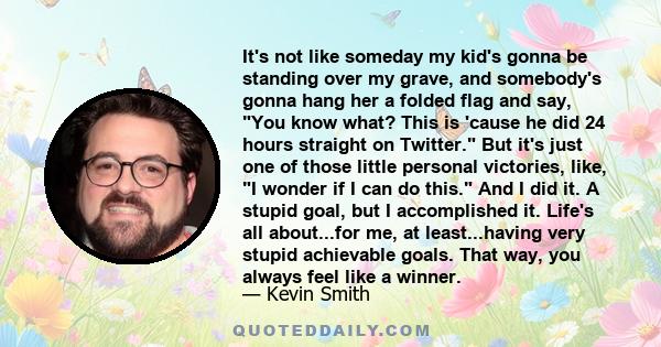 It's not like someday my kid's gonna be standing over my grave, and somebody's gonna hang her a folded flag and say, You know what? This is 'cause he did 24 hours straight on Twitter. But it's just one of those little