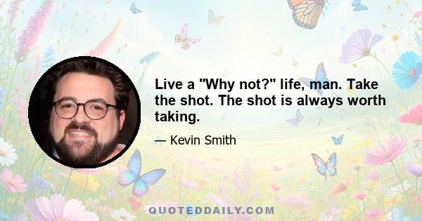 Live a Why not? life, man. Take the shot. The shot is always worth taking.