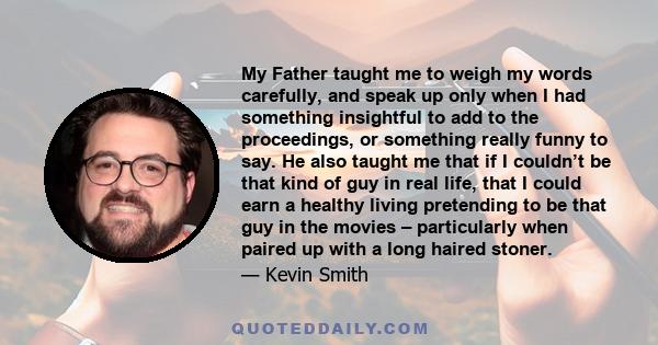 My Father taught me to weigh my words carefully, and speak up only when I had something insightful to add to the proceedings, or something really funny to say. He also taught me that if I couldn’t be that kind of guy in 