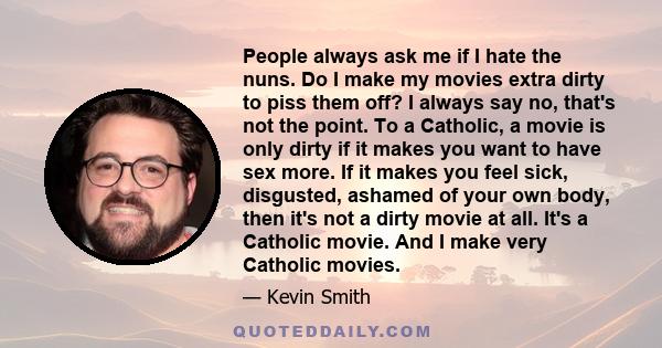 People always ask me if I hate the nuns. Do I make my movies extra dirty to piss them off? I always say no, that's not the point. To a Catholic, a movie is only dirty if it makes you want to have sex more. If it makes